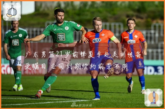 广东男篮21岁前锋夏季赴美训练备受瞩目 合同到期续约前景不明